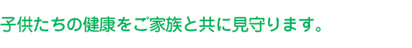 子供たちの健康をご家族と共に見守ります。
